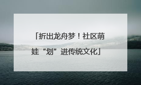 折出龙舟梦！社区萌娃“划”进传统文化