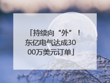 持续向“外”！东亿电气达成3000万美元订单