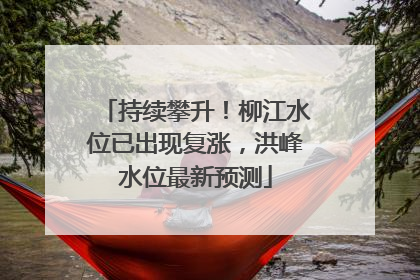 持续攀升！柳江水位已出现复涨，洪峰水位最新预测