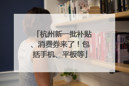 杭州新一批补贴、消费券来了！包括手机、平板等