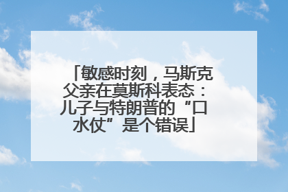 敏感时刻，马斯克父亲在莫斯科表态：儿子与特朗普的“口水仗”是个错误