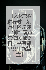 文化书院进行时｜东方社区睦邻“摊”玩市集便民服务日，书写邻里共生新篇章