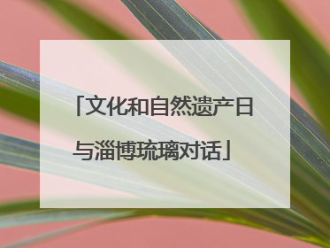 文化和自然遗产日与淄博琉璃对话
