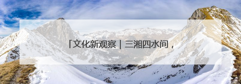 文化新观察｜三湘四水间，文化遗产何以焕发新活力？