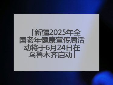 新疆2025年全国老年健康宣传周活动将于6月24日在乌鲁木齐启动