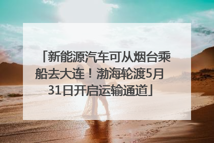 新能源汽车可从烟台乘船去大连！渤海轮渡5月31日开启运输通道