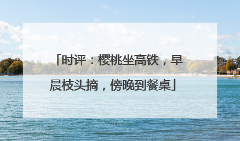 时评：樱桃坐高铁，早晨枝头摘，傍晚到餐桌