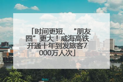 时间更短、“朋友圈”更大！威海高铁开通十年到发旅客7000万人次