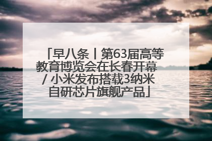 早八条丨第63届高等教育博览会在长春开幕 / 小米发布搭载3纳米自研芯片旗舰产品