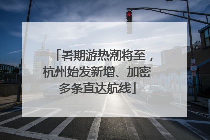 暑期游热潮将至，杭州始发新增、加密多条直达航线