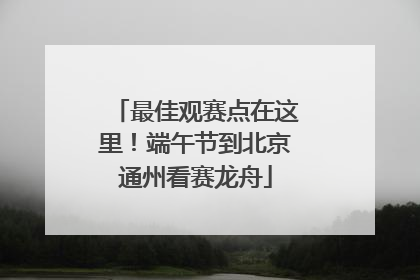最佳观赛点在这里！端午节到北京通州看赛龙舟