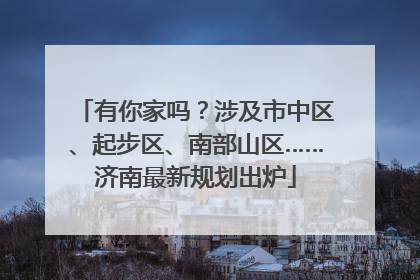 有你家吗？涉及市中区、起步区、南部山区……济南最新规划出炉