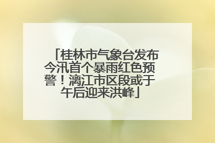 桂林市气象台发布今汛首个暴雨红色预警！漓江市区段或于午后迎来洪峰
