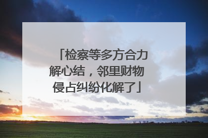检察等多方合力解心结，邻里财物侵占纠纷化解了