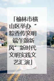 榆林市横山区举办“粽香传文明 端午颂新风”新时代文明实践文艺汇演