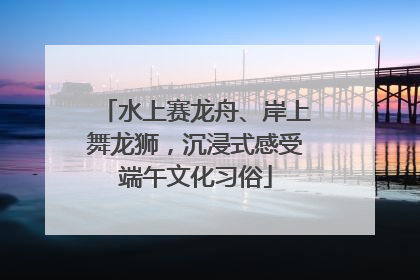 水上赛龙舟、岸上舞龙狮，沉浸式感受端午文化习俗
