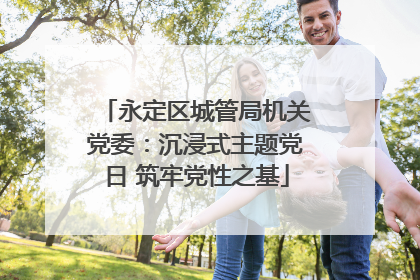 永定区城管局机关党委：沉浸式主题党日 筑牢党性之基