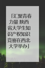 汇聚青春力量 陕西省大学生知识产权知识竞赛在西北大学举办