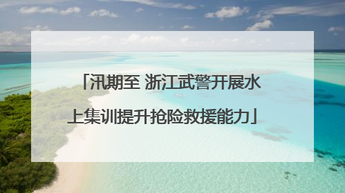 汛期至 浙江武警开展水上集训提升抢险救援能力