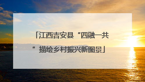 江西吉安县“四融一共”描绘乡村振兴新图景