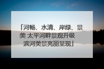 河畅、水清、岸绿、景美 太平河畔景观升级 滨河美景亮丽呈现