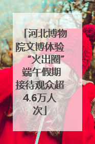河北博物院文博体验“火出圈” 端午假期接待观众超4.6万人次