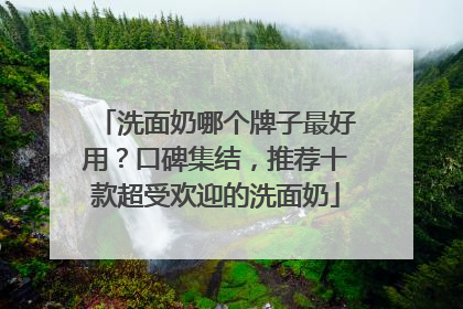 洗面奶哪个牌子最好用？口碑集结，推荐十款超受欢迎的洗面奶