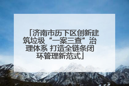 济南市历下区创新建筑垃圾“一案三查”治理体系 打造全链条闭环管理新范式