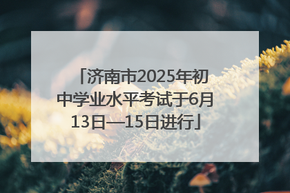 济南市2025年初中学业水平考试于6月13日—15日进行