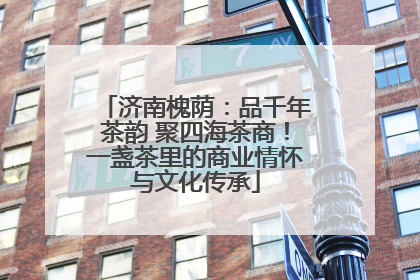 济南槐荫：品千年茶韵 聚四海茶商！一盏茶里的商业情怀与文化传承