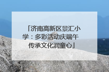 济南高新区景汇小学：多彩活动庆端午 传承文化润童心