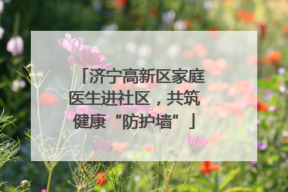 济宁高新区家庭医生进社区，共筑健康“防护墙”