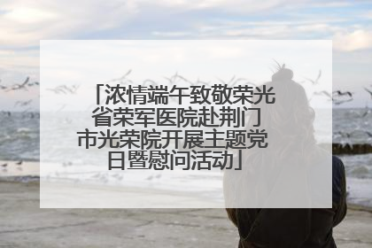 浓情端午致敬荣光 省荣军医院赴荆门市光荣院开展主题党日暨慰问活动