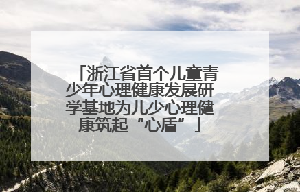 浙江省首个儿童青少年心理健康发展研学基地为儿少心理健康筑起“心盾”