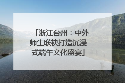 浙江台州：中外师生联袂打造沉浸式端午文化盛宴