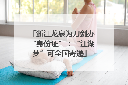 浙江龙泉为刀剑办“身份证”：“江湖梦”可全国寄递