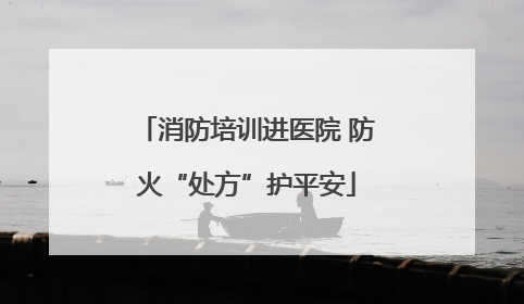消防培训进医院 防火“处方”护平安