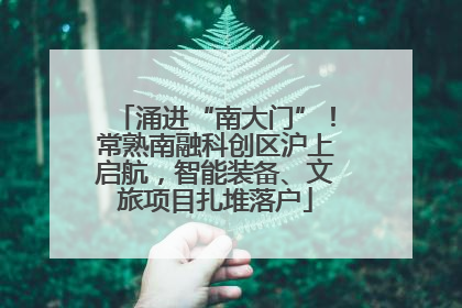 涌进“南大门”！常熟南融科创区沪上启航，智能装备、文旅项目扎堆落户