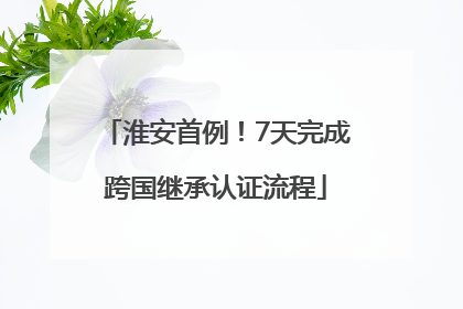 淮安首例！7天完成跨国继承认证流程