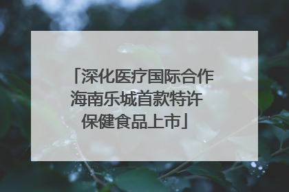 深化医疗国际合作 海南乐城首款特许保健食品上市