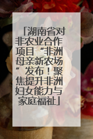 湖南省对非农业合作项目“非洲母亲新农场”发布！聚焦提升非洲妇女能力与家庭福祉