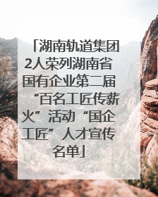 湖南轨道集团2人荣列湖南省国有企业第二届“百名工匠传薪火”活动“国企工匠”人才宣传名单