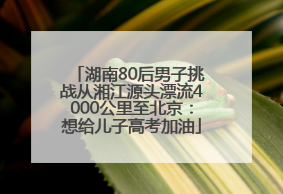湖南80后男子挑战从湘江源头漂流4000公里至北京：想给儿子高考加油