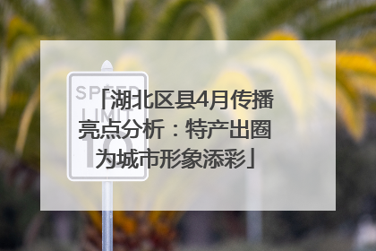 湖北区县4月传播亮点分析：特产出圈为城市形象添彩