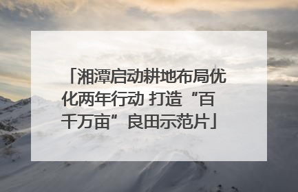 湘潭启动耕地布局优化两年行动 打造“百千万亩”良田示范片