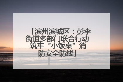 滨州滨城区：彭李街道多部门联合行动 筑牢“小饭桌”消防安全防线