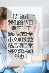 菏泽市“我们的节日·端午”主题活动暨全市文明实践精品项目案例交流活动举办