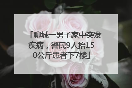 聊城一男子家中突发疾病，警民9人抬150公斤患者下7楼