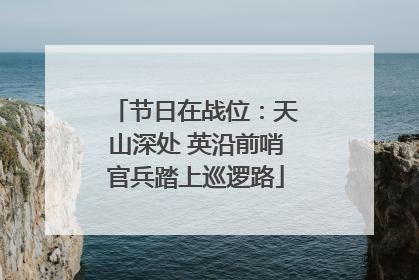 节日在战位：天山深处 英沿前哨官兵踏上巡逻路
