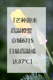 芒种迎来高温橙警 京城6月5日最高温或达37℃